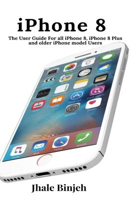 iPhone 8: The User Guide For all iPhone 8, iPhone 8 Plus and older iPhone model Users