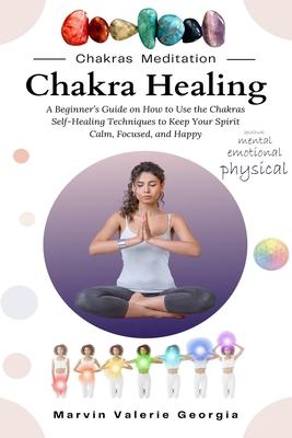 Chakra Healing: A Beginner's Guide on How to Use the Chakras Self-Healing Techniques to Keep Your Spirit Calm, Focused, and Happy