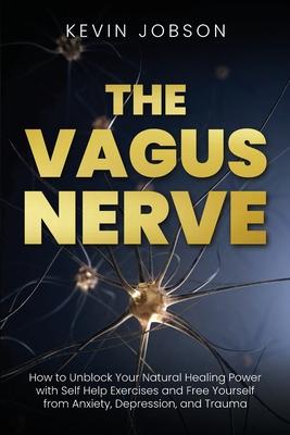 The Vagus Nerve: How to Unblock Your Natural Healing Power with Self Help Exercises and Free Yourself from Anxiety, Depression, and Tra