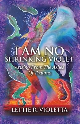 I Am No Shrinking Violet: Arising From The Ashes Of Trauma