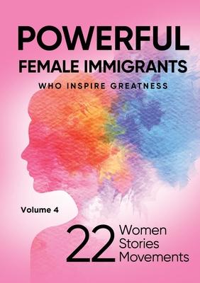 POWERFUL FEMALE IMMIGRANTS Who Inspire Greatness Volume 4: 22 Women 22 Stories 22 Movements