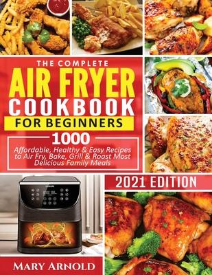 The Complete Air Fryer Cookbook for Beginners: 1000 Affordable, Healthy & Easy Recipes to Air Fry, Bake, Grill & Roast Most Delicious Family Meals