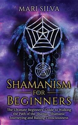 Shamanism for Beginners: The Ultimate Beginner's Guide to Walking the Path of the Shaman, Shamanic Journeying and Raising Consciousness