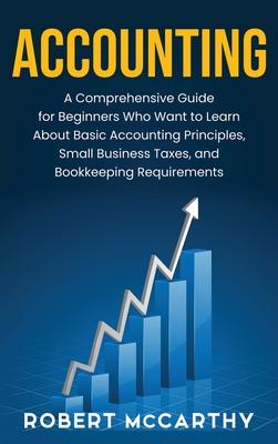 Accounting: A Comprehensive Guide for Beginners Who Want to Learn About Basic Accounting Principles, Small Business Taxes, and Boo