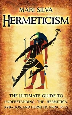 Hermeticism: The Ultimate Guide to Understanding the Hermetica, Kybalion, and Hermetic Principles