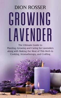 Growing Lavender: The Ultimate Guide to Planting, Growing and Caring for Lavenders along with Making the Most of This Herb in Cooking, A