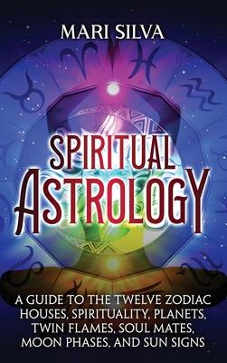 Spiritual Astrology: A Guide to the Twelve Zodiac Houses, Spirituality, Planets, Twin Flames, Soul Mates, Moon Phases, and Sun Signs