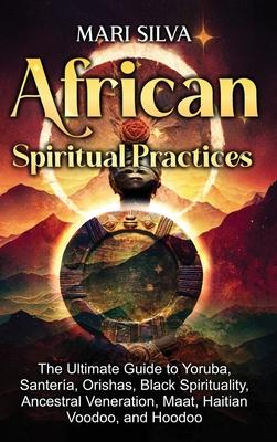 African Spiritual Practices: The Ultimate Guide to Yoruba, Santera, Orishas, Black Spirituality, Ancestral Veneration, Maat, Haitian Voodoo, and H