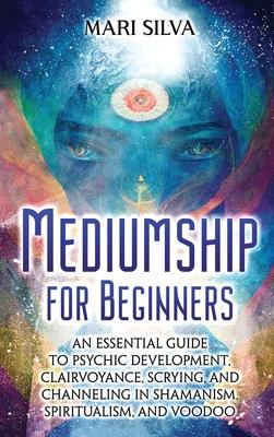 Mediumship for Beginners: An Essential Guide to Psychic Development, Clairvoyance, Scrying, and Channeling in Shamanism, Spiritualism, and Voodo