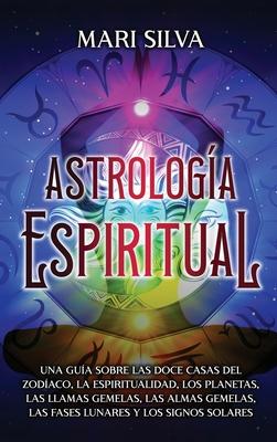 Astrologa espiritual: Una gua sobre las doce casas del zodaco, la espiritualidad, los planetas, las llamas gemelas, las almas gemelas, las