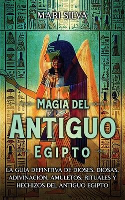 Magia del antiguo Egipto: La gua definitiva de dioses, diosas, adivinacin, amuletos, rituales y hechizos del antiguo Egipto