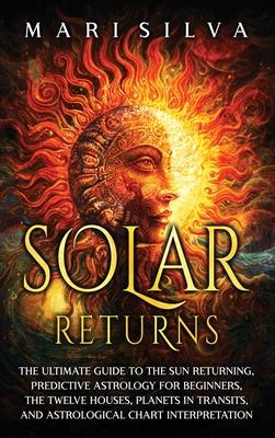 Solar Returns: The Ultimate Guide to the Sun Returning, Predictive Astrology for Beginners, the Twelve Houses, Planets in Transits, a