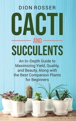 Cacti and Succulents: An In-Depth Guide to Maximizing Yield, Quality, and Beauty, Along with the Best Companion Plants for Beginners