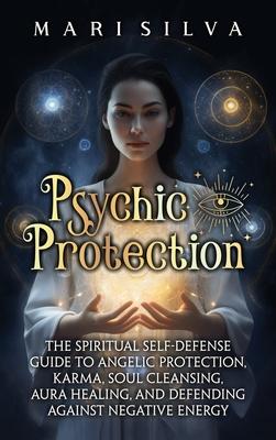 Psychic Protection: The Spiritual Self-Defense Guide to Angelic Protection, Karma, Soul Cleansing, Aura Healing, and Defending Against Neg