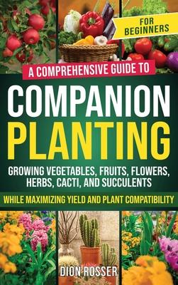 Companion Planting for Beginners: A Comprehensive Guide to Growing Vegetables, Fruits, Flowers, Herbs, Cacti, and Succulents while Maximizing Yield an