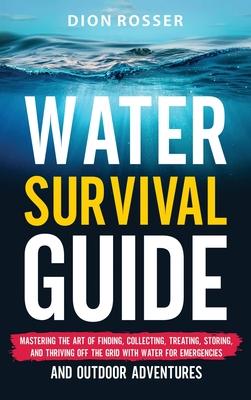 Water Survival Guide: Mastering the Art of Finding, Collecting, Treating, Storing, and Thriving Off the Grid with Water for Emergencies and