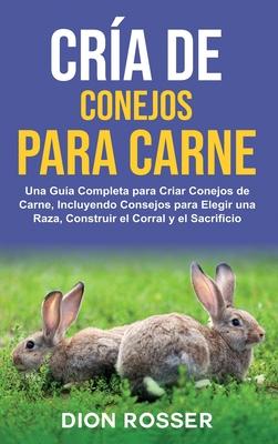 Cra de conejos para carne: Una gua completa para criar conejos de carne, incluyendo consejos para elegir una raza, construir el corral y el sacr