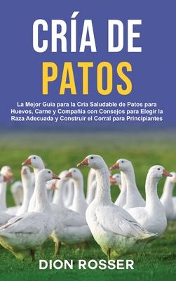 Cra de Patos: La Mejor Gua para la Cra Saludable de Patos para Huevos, Carne y Compaa con Consejos para Elegir la Raza Adecuada