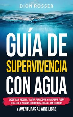 Gua de supervivencia con agua: Encontrar, recoger, tratar, almacenar y prosperar fuera de la red de suministro con agua durante emergencias y aventur