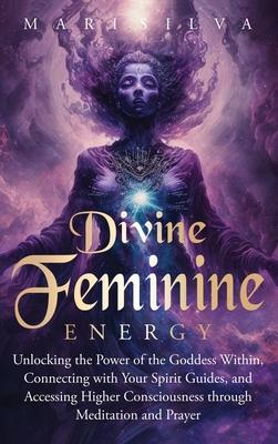 Divine Feminine Energy: Unlocking the Power of the Goddess Within, Connecting with Your Spirit Guides, and Accessing Higher Consciousness thro