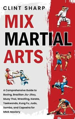 Mix Martial Arts: A Comprehensive Guide to Boxing, Brazilian Jiu-Jitsu, Muay Thai, Wrestling, Karate, Taekwondo, Kung Fu, Judo, Sambo, a