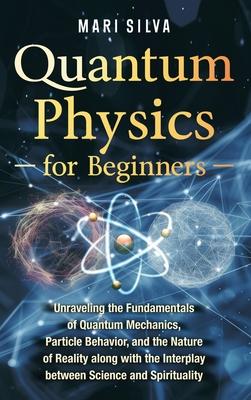 Quantum Physics for Beginners: Unraveling the Fundamentals of Quantum Mechanics, Particle Behavior, and the Nature of Reality along with the Interpla