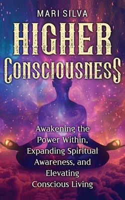 Higher Consciousness: Awakening the Power Within, Expanding Spiritual Awareness, and Elevating Conscious Living