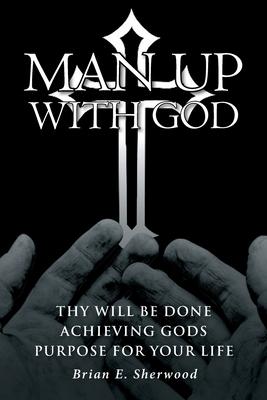 Man Up with God: Thy Will Be Done Achieving Gods Purpose For Your Life