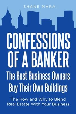 Confessions of a Banker: The Best Business Owners Buy Their Own Buildings: The How and Why to Blend Real Estate With Your Business