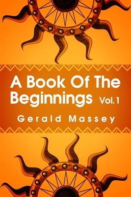 A Book of the Beginnings Volume 1: Concerning an attempt to recover and reconstitute the lost origines of the myths and mysteries, types and symbols,