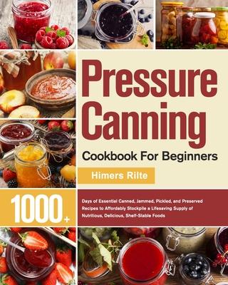 Pressure Canning Cookbook For Beginners: 1000+ Days of Essential Canned, Jammed, Pickled, and Preserved Recipes to Affordably Stockpile a Lifesaving S