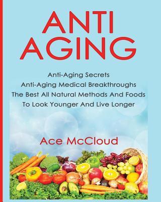 Anti-Aging: Anti-Aging Secrets Anti-Aging Medical Breakthroughs The Best All Natural Methods And Foods To Look Younger And Live Lo