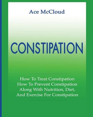 Constipation: How To Treat Constipation: How To Prevent Constipation: Along With Nutrition, Diet, And Exercise For Constipation