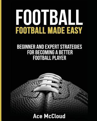 Football: Football Made Easy: Beginner and Expert Strategies For Becoming A Better Football Player