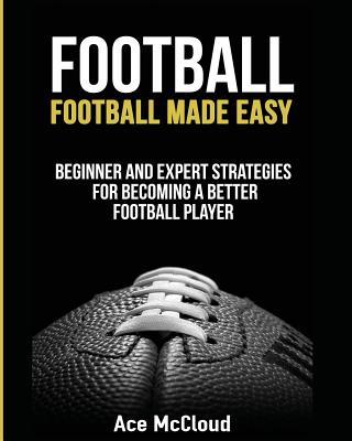 Football: Football Made Easy: Beginner and Expert Strategies For Becoming A Better Football Player