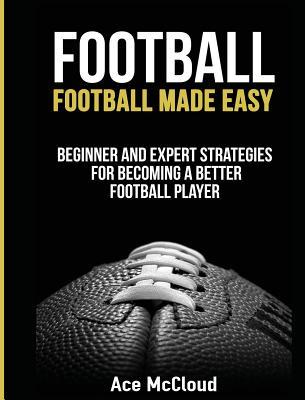 Football: Football Made Easy: Beginner and Expert Strategies For Becoming A Better Football Player