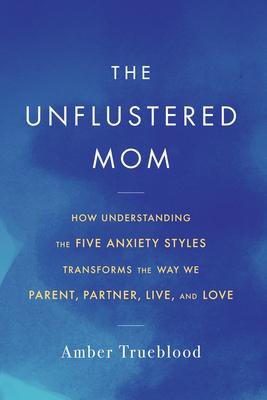 The Unflustered Mom: How Understanding the Five Anxiety Styles Transforms the Way We Parent, Partner, Live, and Love