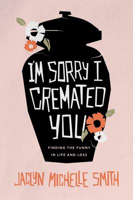 I'm Sorry I Cremated You: Finding the Funny in Life and Loss