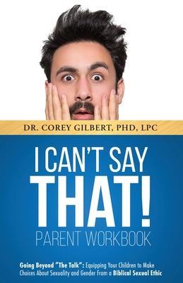 I Can't Say That! PARENT WORKBOOK: Going Beyond "The Talk" Equipping Your Children to Make Choices About Sexuality and Gender From a Biblical Sexual E