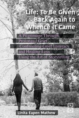 Life; To be Given Back Again to Whence it Came: A Pilgrimage Through Prolonged Grief, Confronting Grief Illiteracy and Healing Loss Using the Art of S