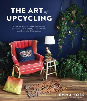 The Art of Upcycling: Creative Ways to Make Something Beautiful Out of Trash, Thrifted Finds and Everyday Recyclables