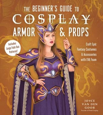 The Beginner's Guide to Cosplay Armor & Props: Craft Epic Fantasy Costumes and Accessories with Eva Foam