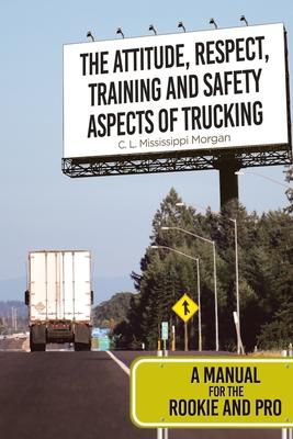 The Attitude, Respect, Training and Safety Aspects of Trucking: A Manual for the Rookie and Pro