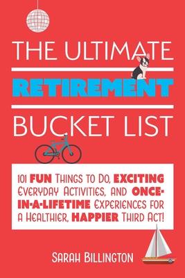 The Ultimate Retirement Bucket List: 101 Fun Things to Do, Exciting Everyday Activities, and Once-In-A-Lifetime Experiences for a Healthier, Happier T