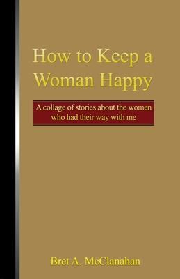 How to Keep a Woman Happy: A Collage of Stories About the Women Who Had Their Way with Me