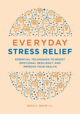 Everyday Stress Relief: Essential Techniques to Boost Emotional Resiliency and Improve Your Health