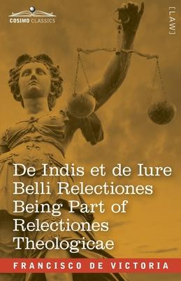 De Indis et de Iure Belli Relectiones Being Part of Relectiones Theologicae: A Reproduction of the Latin Edition of 1669 and the English Translation -