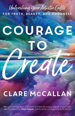 Courage to Create: Unleashing Your Artistic Gifts for Truth, Beauty, and Goodness