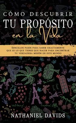 Cmo Descubrir tu Propsito en la Vida: Sencillos Pasos para Saber Exactamente que es lo que Tienes que Hacer para Encontrar tu Verdadera Misin en es