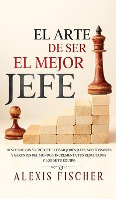 El Arte De Ser El Mejor Jefe: Descubre los Secretos de los Mejores Jefes, Supervisores y Gerentes del Mundo e Incrementa tus Resultados y los de tu